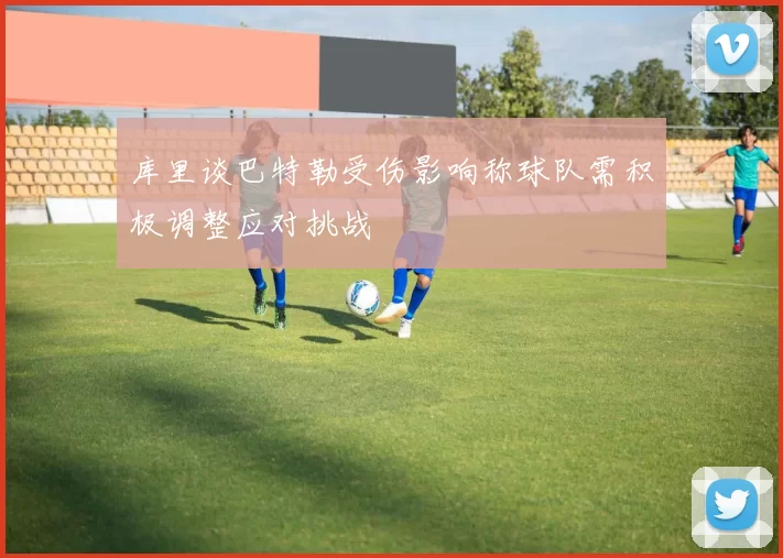 库里谈巴特勒受伤影响称球队需积极调整应对挑战