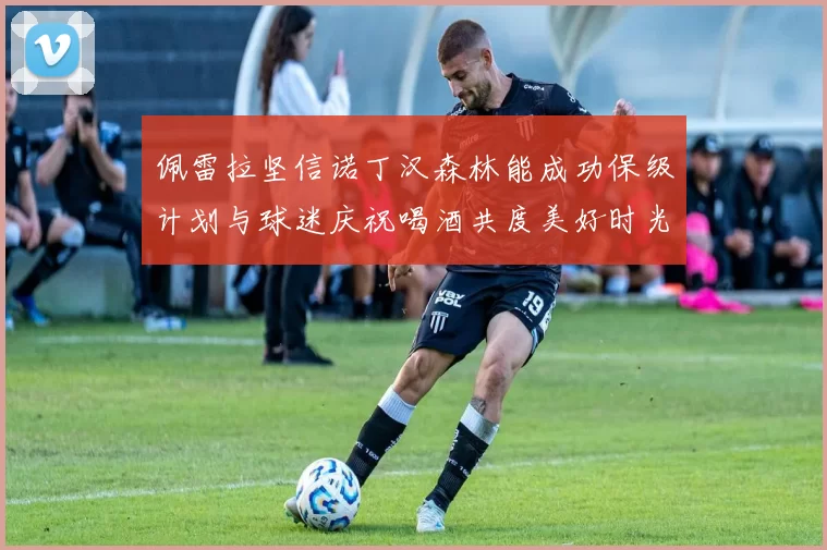 佩雷拉坚信诺丁汉森林能成功保级计划与球迷庆祝喝酒共度美好时光