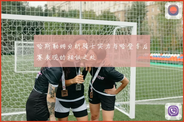 哈斯勒姆分析骑士实力与哈登季后赛表现的相似之处
