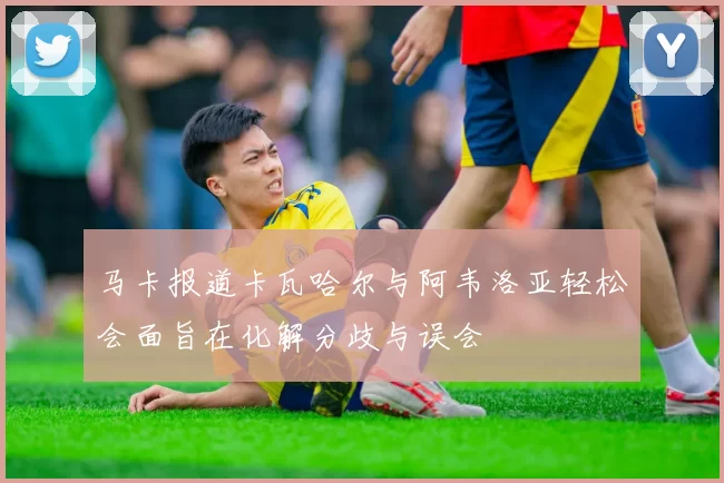 马卡报道卡瓦哈尔与阿韦洛亚轻松会面旨在化解分歧与误会