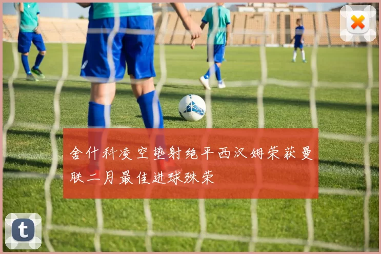 舍什科凌空垫射绝平西汉姆荣获曼联二月最佳进球殊荣