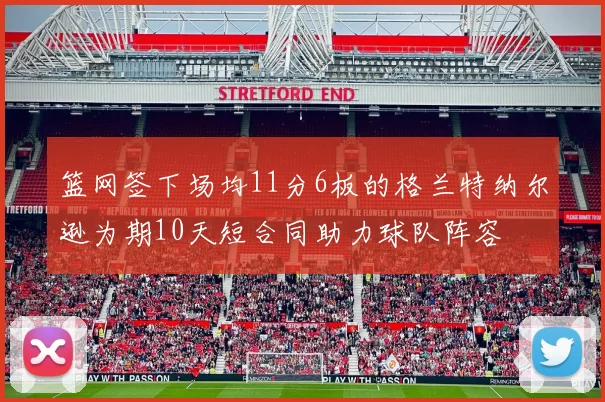 篮网签下场均11分6板的格兰特纳尔逊为期10天短合同助力球队阵容