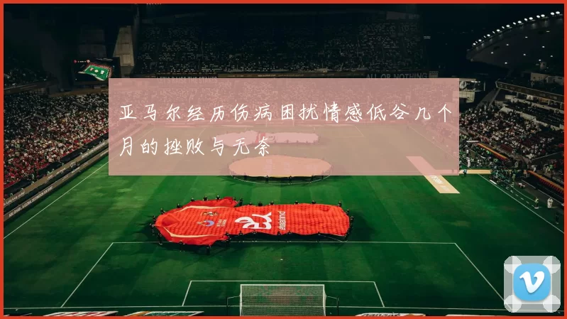 亚马尔经历伤病困扰情感低谷几个月的挫败与无奈