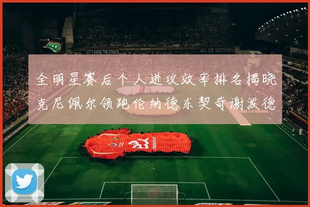 全明星赛后个人进攻效率排名揭晓克尼佩尔领跑伦纳德东契奇谢泼德紧随其后