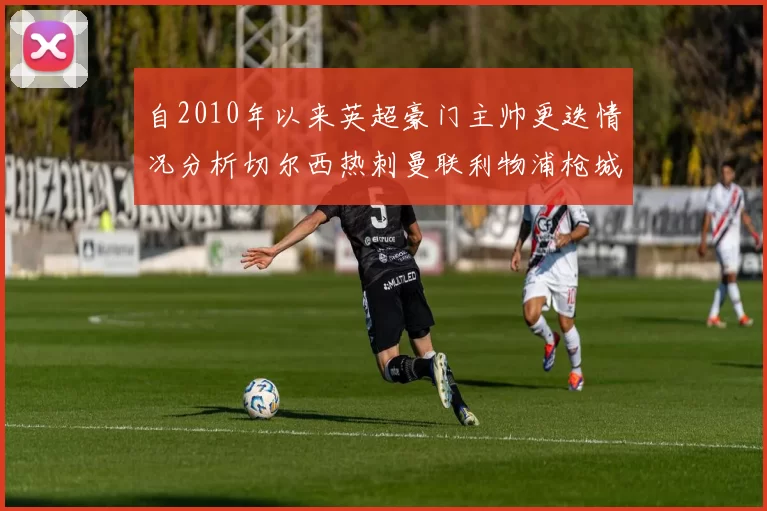 自2010年以来英超豪门主帅更迭情况分析切尔西热刺曼联利物浦枪城的变化趋势