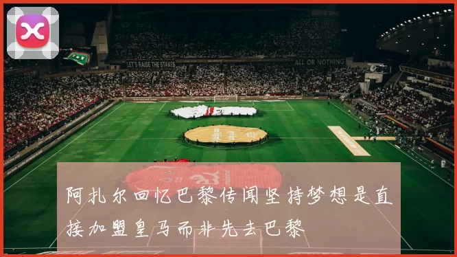 阿扎尔回忆巴黎传闻坚持梦想是直接加盟皇马而非先去巴黎