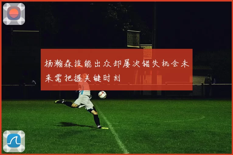 杨瀚森技能出众却屡次错失机会未来需把握关键时刻