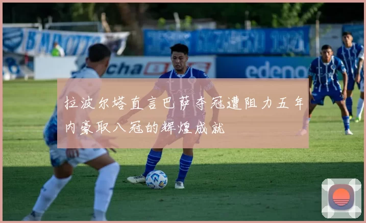 拉波尔塔直言巴萨夺冠遭阻力五年内豪取八冠的辉煌成就
