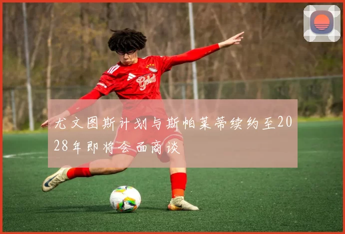 尤文图斯计划与斯帕莱蒂续约至2028年即将会面商谈